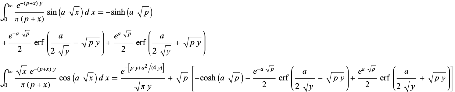  int_0^infty(e^(-(p+x)y))/(pi(p+x))sin(asqrt(x))dx=-sinh(asqrt(p)) 
 +(e^(-asqrt(p)))/2erf(a/(2sqrt(y))-sqrt(py))+(e^(asqrt(p)))/2erf(a/(2sqrt(y))+sqrt(py)) 
int_0^infty(sqrt(x)e^(-(p+x)y))/(pi(p+x))cos(asqrt(x))dx=(e^(-[py+a^2/(4y)]))/(sqrt(piy))+sqrt(p)[-cosh(asqrt(p))-(e^(-asqrt(p)))/2erf(a/(2sqrt(y))-sqrt(py))+(e^(asqrt(p)))/2erf(a/(2sqrt(y))+sqrt(py))]  