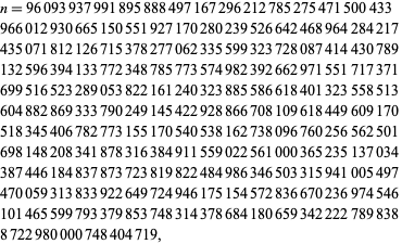  n=96093937991895888497167296212785275471500433 
966012930665150551927170280239526642468964284217 
435071812126715378277062335599323728087414430789 
132596394133772348785773574982392662971551717371 
699516523289053822161240323885586618401323558513 
604882869333790249145422928866708109618449609170 
518345406782773155170540538162738096760256562501 
698148208341878316384911559022561000365235137034 
387446184837873723819822484986346503315941005497 
470059313833922649724946175154572836670236974546 
101465599793379853748314378684180659342222789838 
8722980000748404719,  